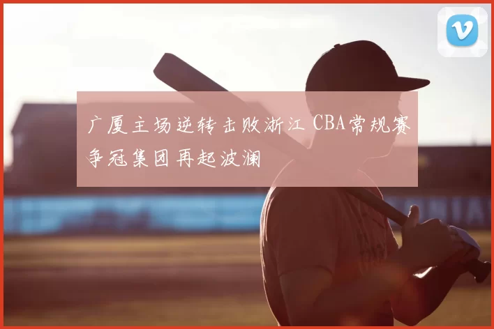 广厦主场逆转击败浙江 CBA常规赛争冠集团再起波澜