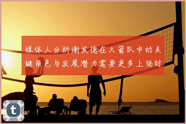 媒体人分析谢泼德在火箭队中的关键角色与发展潜力需要更多上场时间
