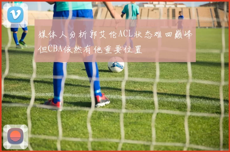 媒体人分析郭艾伦ACL状态难回巅峰但CBA依然有他重要位置