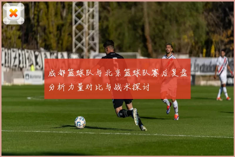 成都篮球队与北京篮球队赛后复盘分析力量对比与战术探讨
