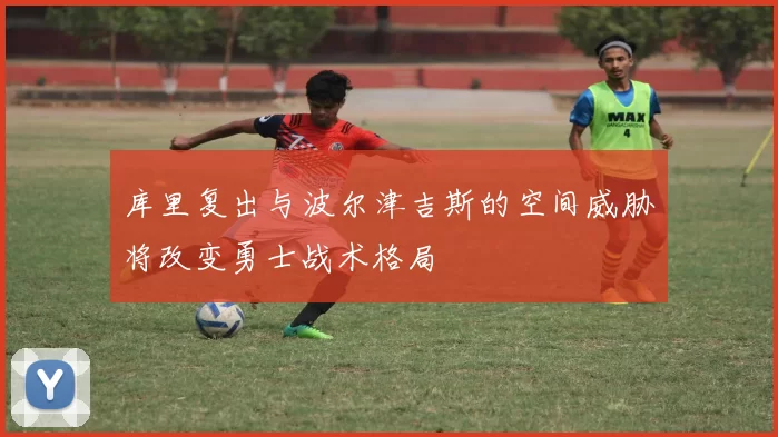 库里复出与波尔津吉斯的空间威胁将改变勇士战术格局