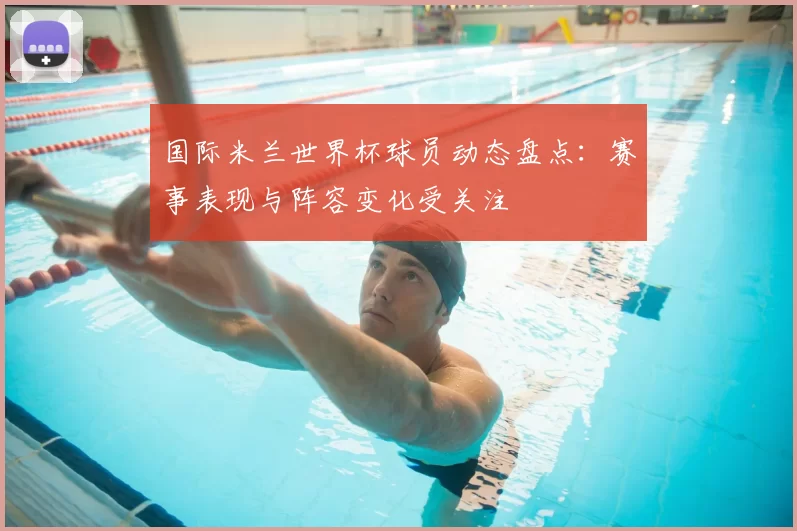 国际米兰世界杯球员动态盘点：赛事表现与阵容变化受关注