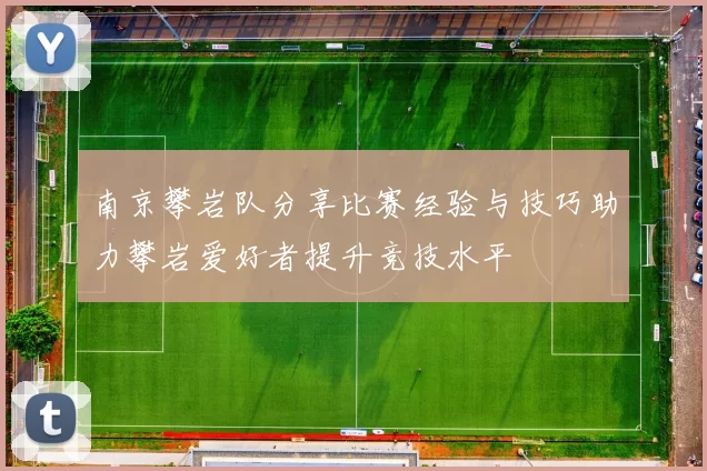 南京攀岩队分享比赛经验与技巧助力攀岩爱好者提升竞技水平