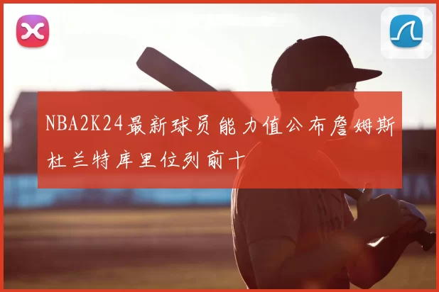 NBA2K24最新球员能力值公布詹姆斯杜兰特库里位列前十